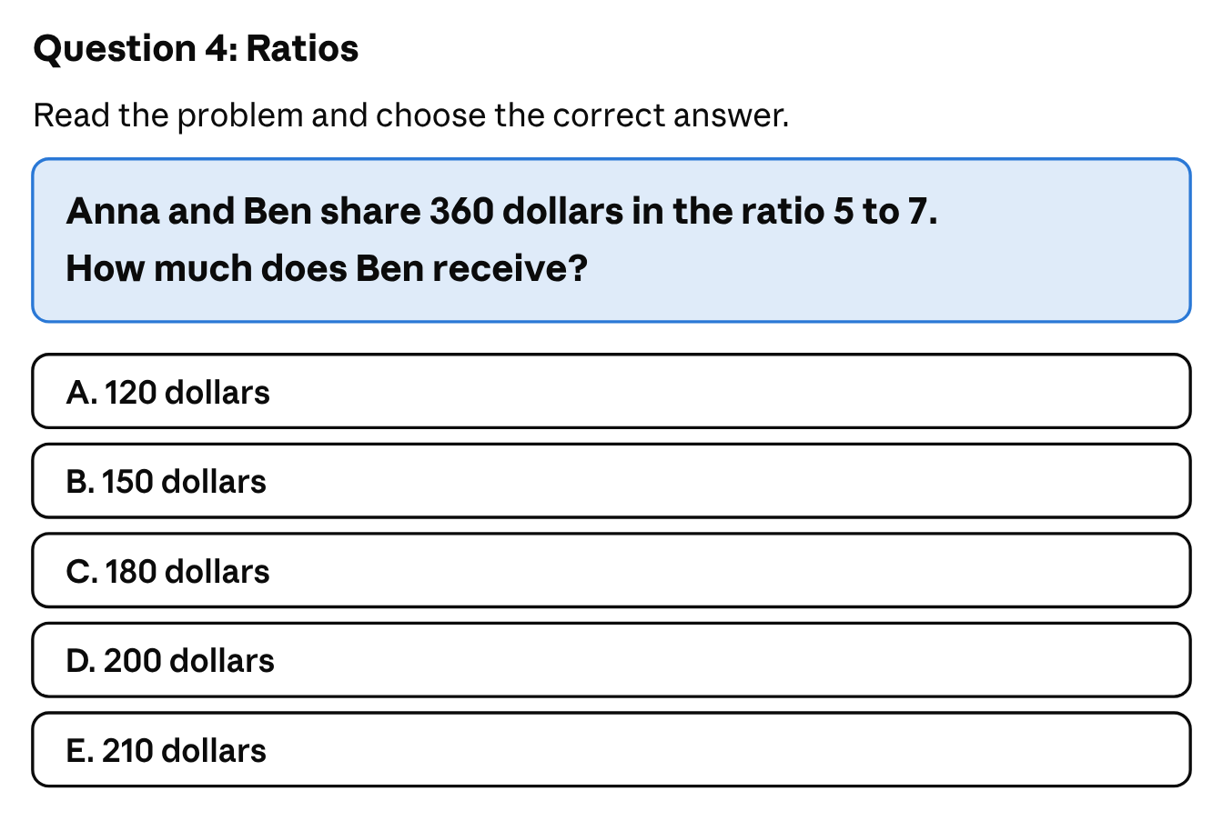 Ratios: Anna and Ben share 360 dollars in the ratio 5 to 7. How much does Ben receive? The answer choices are A. 120 dollars, B. 150 dollars, C. 180 dollars, D. 200 dollars and E. 210 dollars.