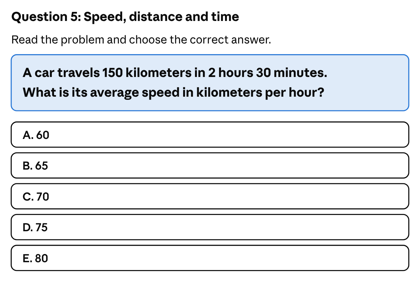 Speed, distance and time: a car travels 150 kilometers in 2 hours 30 minutes; what is its average speed in kilometers per hour? The answer choices are A. 60, B. 65, C. 70, D. 75 and E. 80.